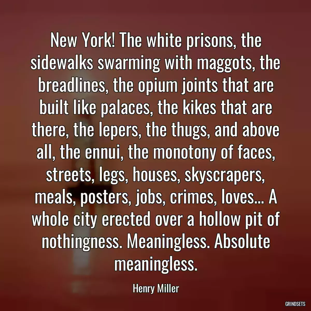 New York! The white prisons, the sidewalks swarming with maggots, the breadlines, the opium joints that are built like palaces, the kikes that are there, the lepers, the thugs, and above all, the ennui, the monotony of faces, streets, legs, houses, skyscrapers, meals, posters, jobs, crimes, loves... A whole city erected over a hollow pit of nothingness. Meaningless. Absolute meaningless.