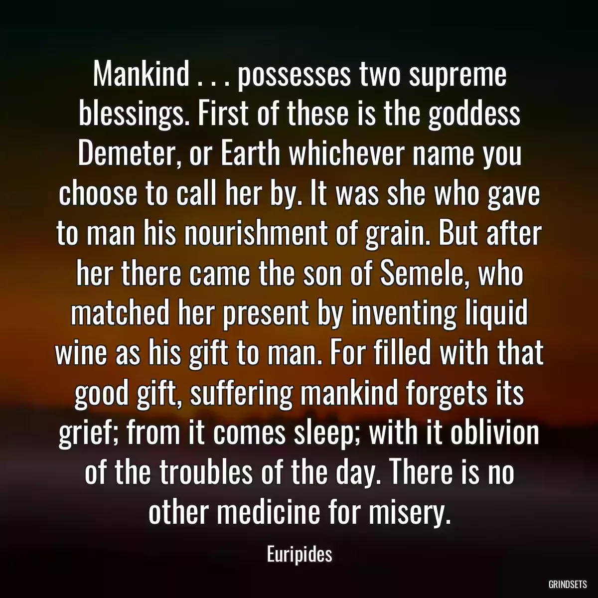 Mankind . . . possesses two supreme blessings. First of these is the goddess Demeter, or Earth whichever name you choose to call her by. It was she who gave to man his nourishment of grain. But after her there came the son of Semele, who matched her present by inventing liquid wine as his gift to man. For filled with that good gift, suffering mankind forgets its grief; from it comes sleep; with it oblivion of the troubles of the day. There is no other medicine for misery.