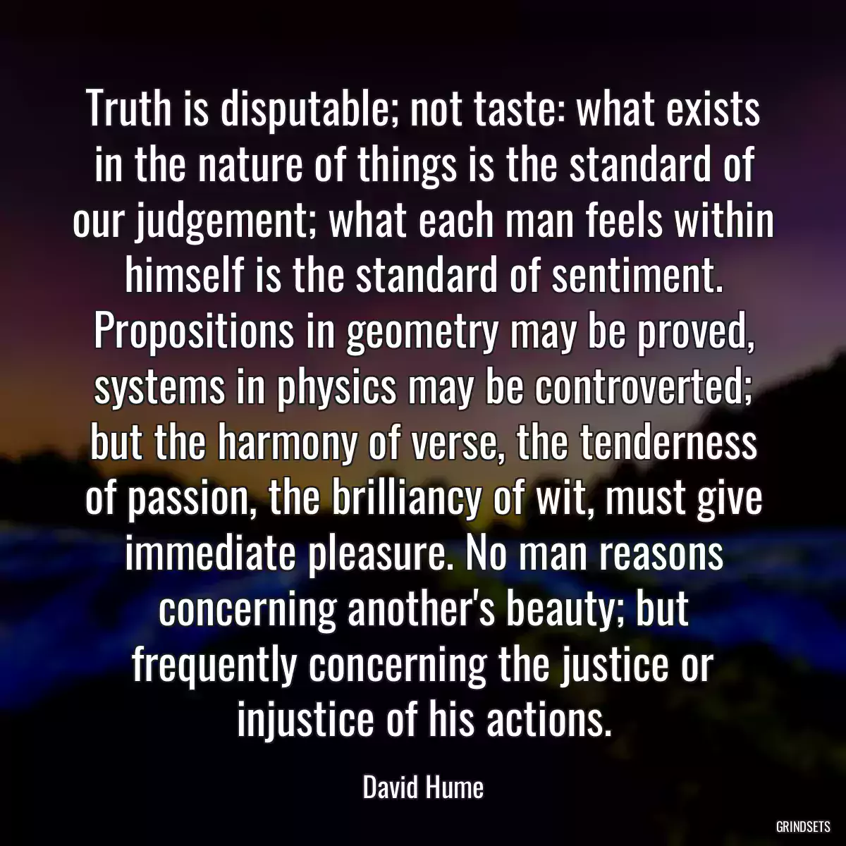 Truth is disputable; not taste: what exists in the nature of things is the standard of our judgement; what each man feels within himself is the standard of sentiment. Propositions in geometry may be proved, systems in physics may be controverted; but the harmony of verse, the tenderness of passion, the brilliancy of wit, must give immediate pleasure. No man reasons concerning another\'s beauty; but frequently concerning the justice or injustice of his actions.