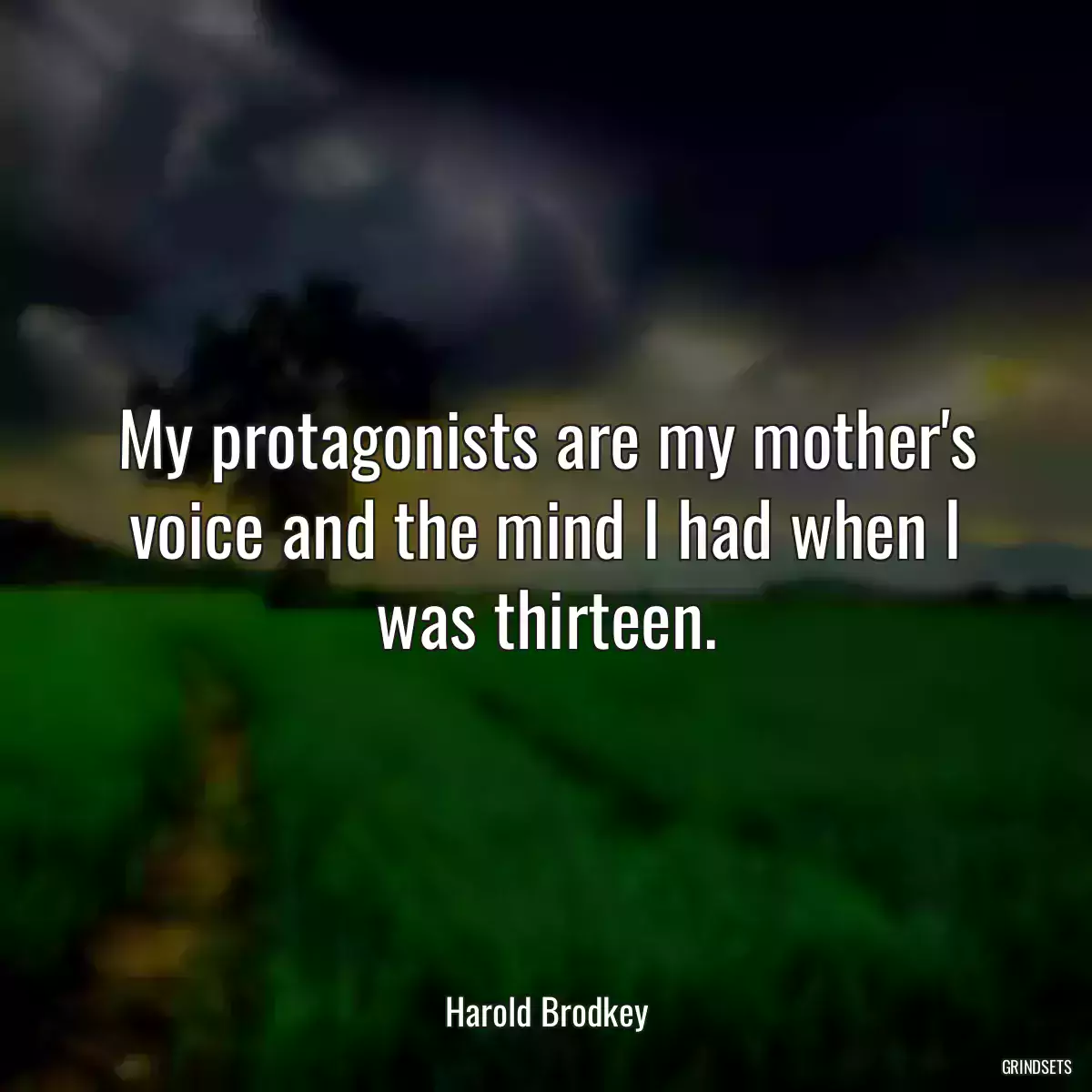 My protagonists are my mother\'s voice and the mind I had when I was thirteen.