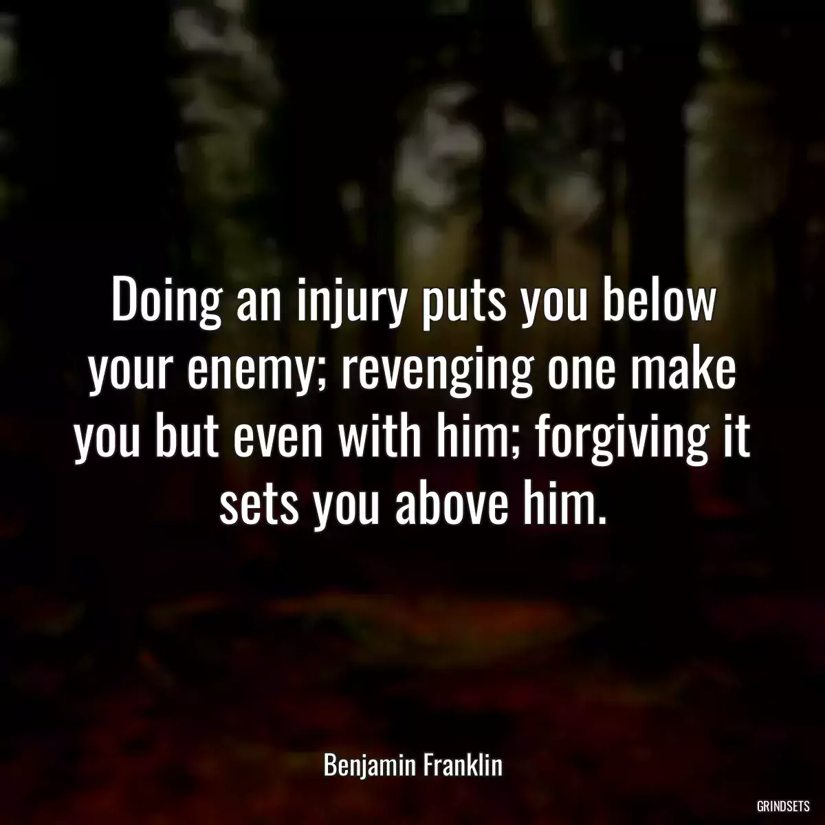 Doing an injury puts you below your enemy; revenging one make you but even with him; forgiving it sets you above him.