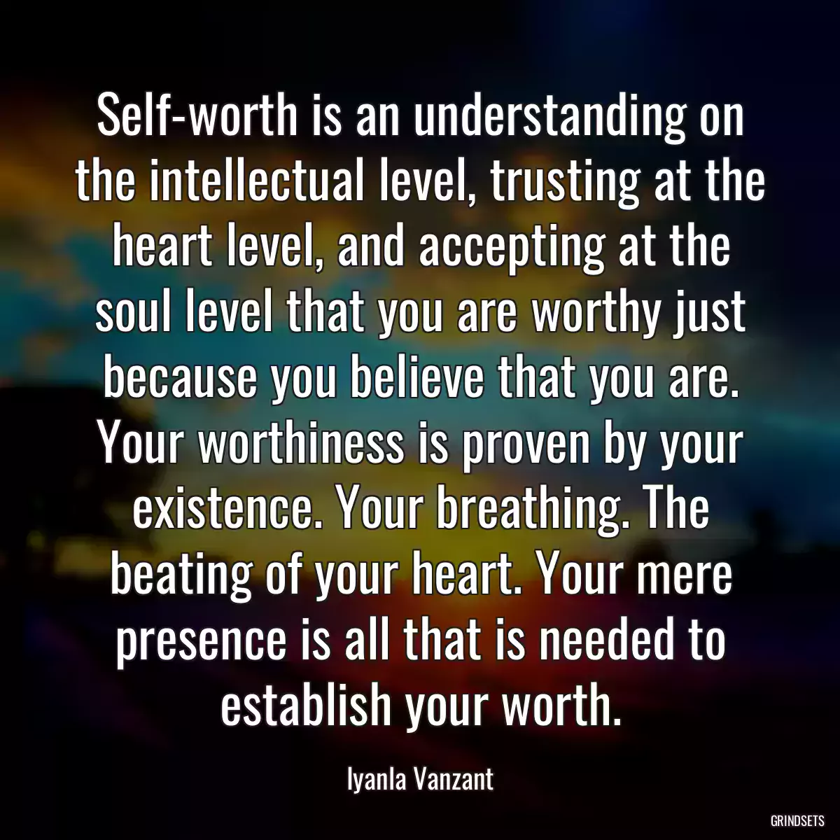 Self-worth is an understanding on the intellectual level, trusting at the heart level, and accepting at the soul level that you are worthy just because you believe that you are. Your worthiness is proven by your existence. Your breathing. The beating of your heart. Your mere presence is all that is needed to establish your worth.