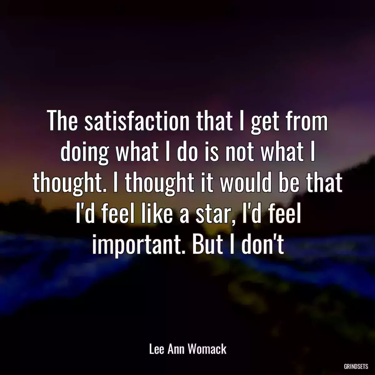 The satisfaction that I get from doing what I do is not what I thought. I thought it would be that I\'d feel like a star, I\'d feel important. But I don\'t