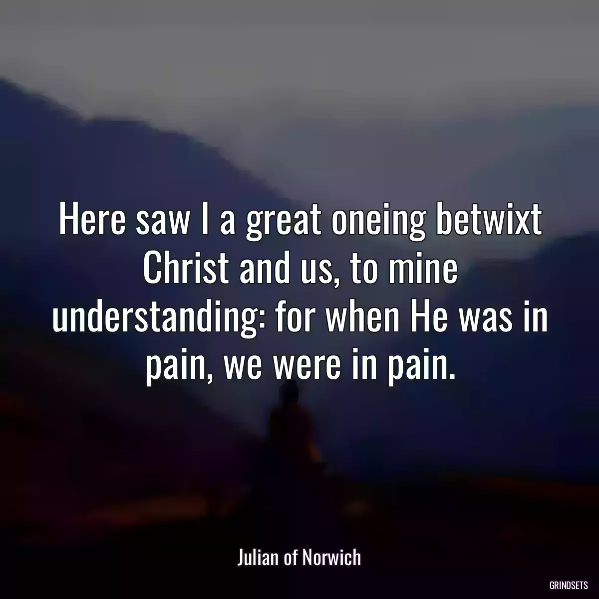 Here saw I a great oneing betwixt Christ and us, to mine understanding: for when He was in pain, we were in pain.