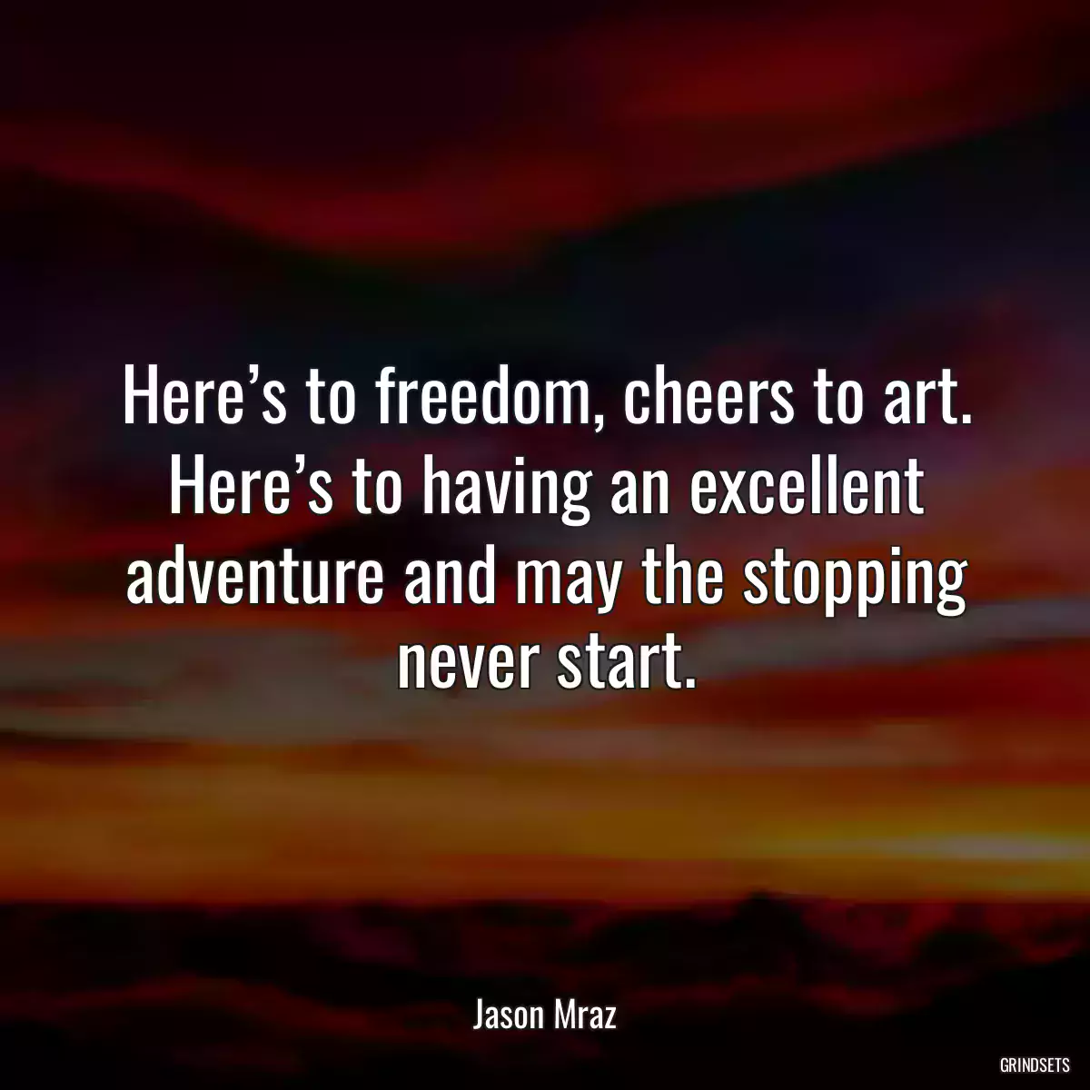 Here’s to freedom, cheers to art. Here’s to having an excellent adventure and may the stopping never start.