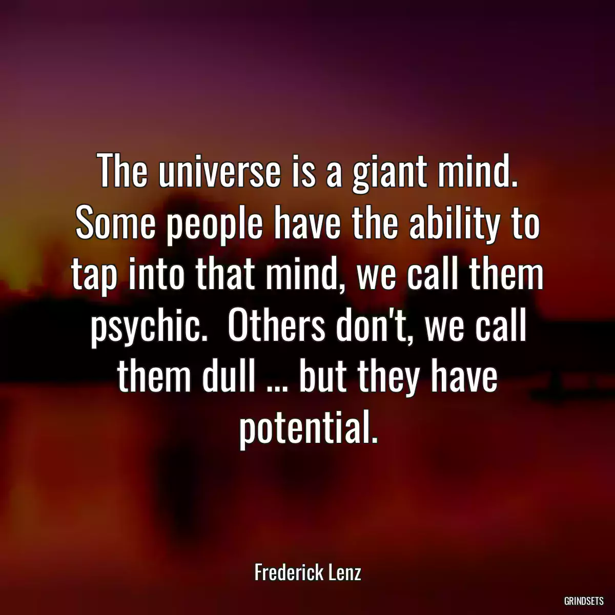 The universe is a giant mind. Some people have the ability to tap into that mind, we call them psychic.  Others don\'t, we call them dull ... but they have potential.