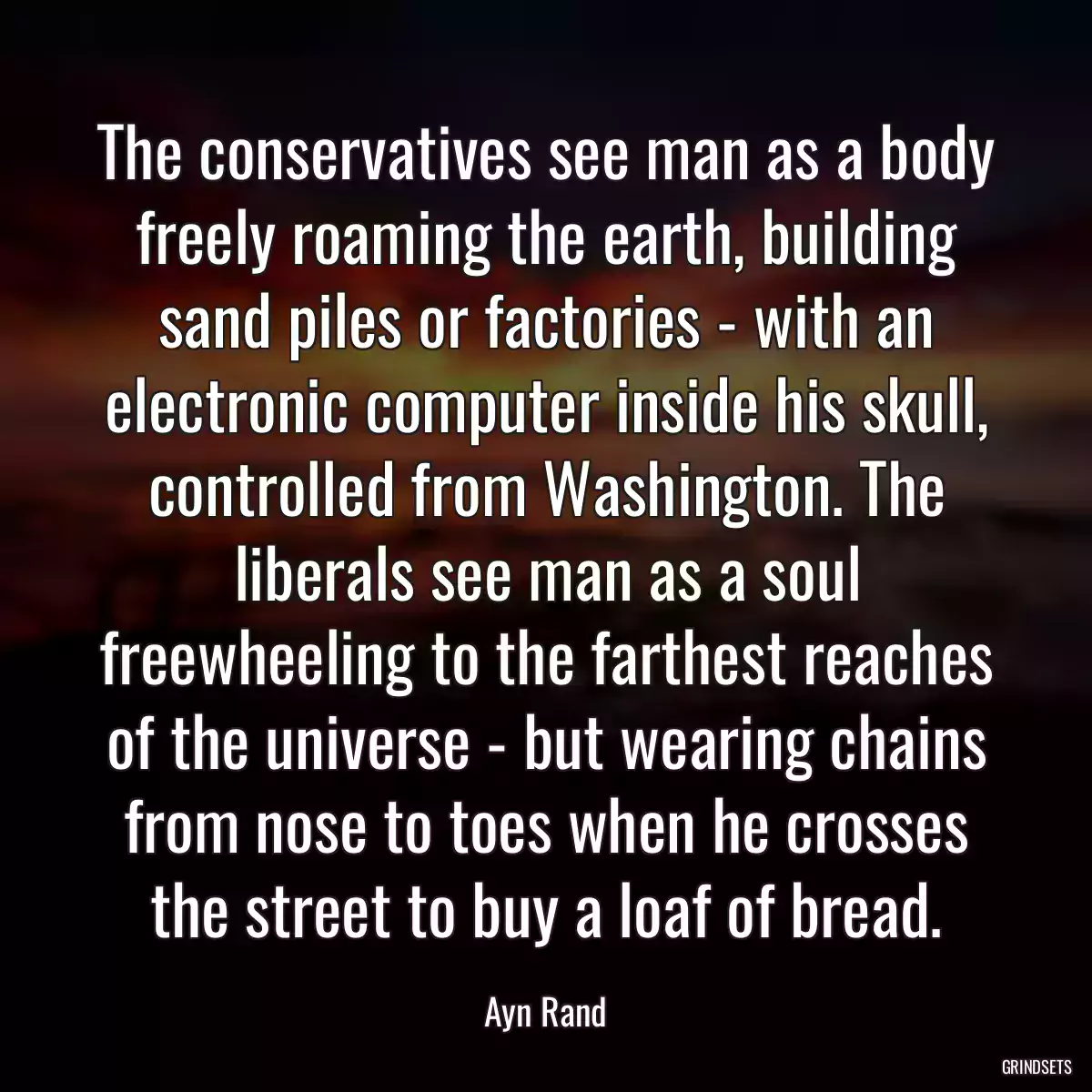 The conservatives see man as a body freely roaming the earth, building sand piles or factories - with an electronic computer inside his skull, controlled from Washington. The liberals see man as a soul freewheeling to the farthest reaches of the universe - but wearing chains from nose to toes when he crosses the street to buy a loaf of bread.