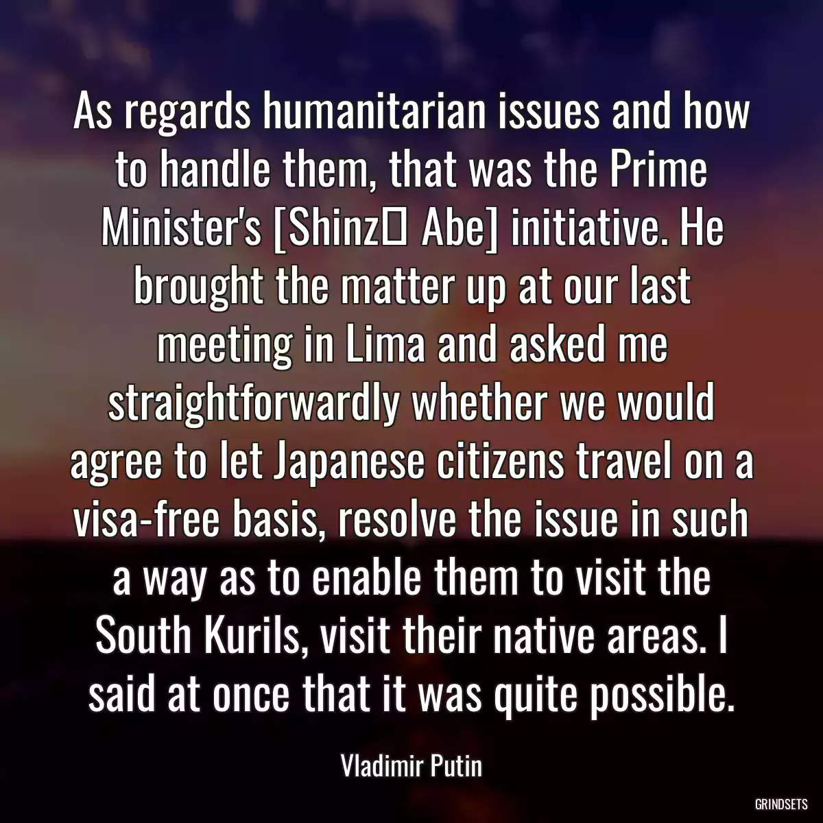 As regards humanitarian issues and how to handle them, that was the Prime Minister\'s [Shinzō Abe] initiative. He brought the matter up at our last meeting in Lima and asked me straightforwardly whether we would agree to let Japanese citizens travel on a visa-free basis, resolve the issue in such a way as to enable them to visit the South Kurils, visit their native areas. I said at once that it was quite possible.