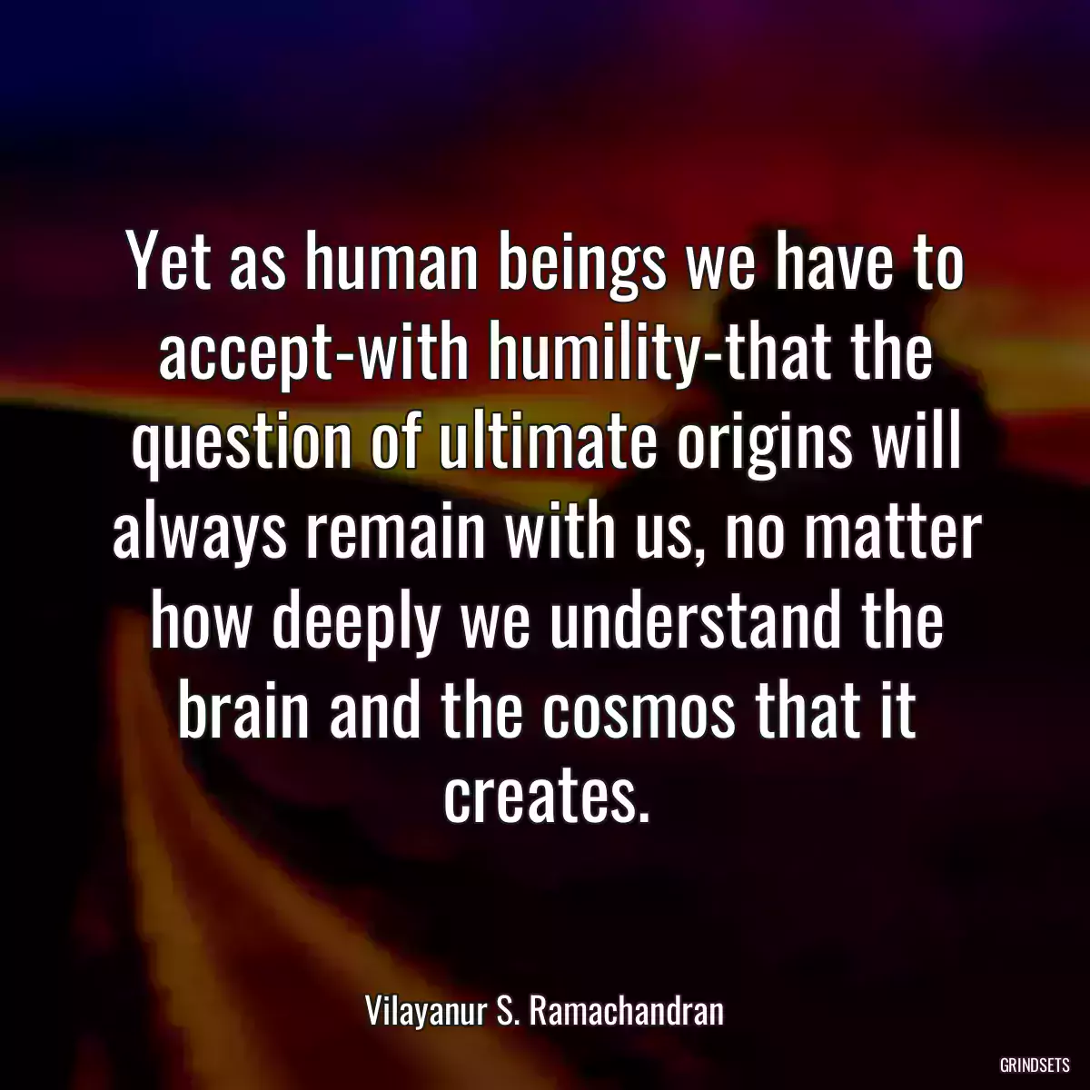 Yet as human beings we have to accept-with humility-that the question of ultimate origins will always remain with us, no matter how deeply we understand the brain and the cosmos that it creates.