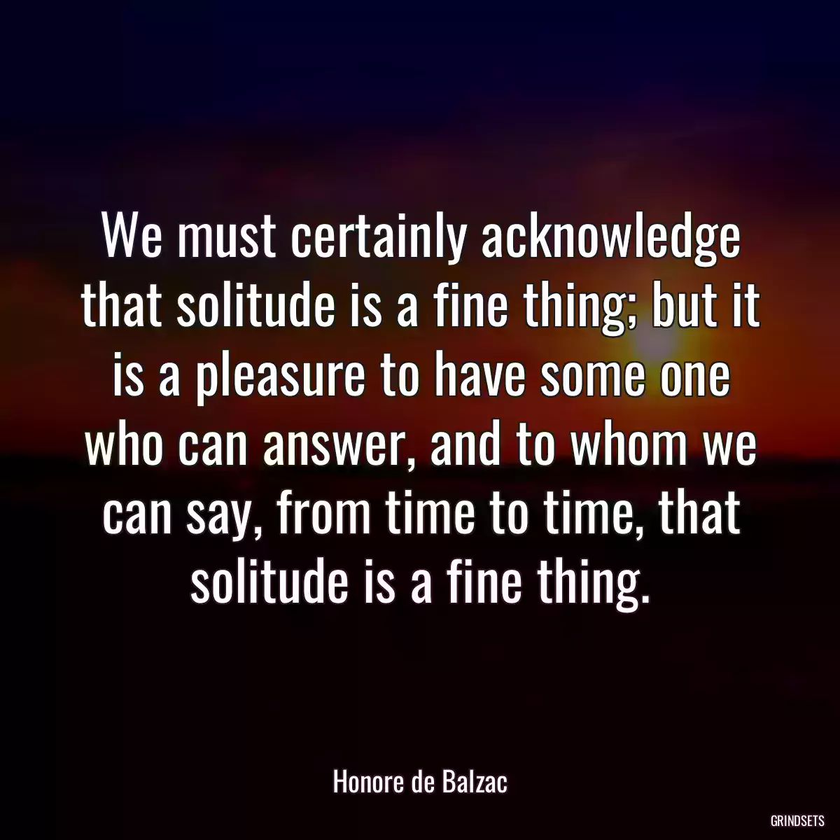 We must certainly acknowledge that solitude is a fine thing; but it is a pleasure to have some one who can answer, and to whom we can say, from time to time, that solitude is a fine thing.