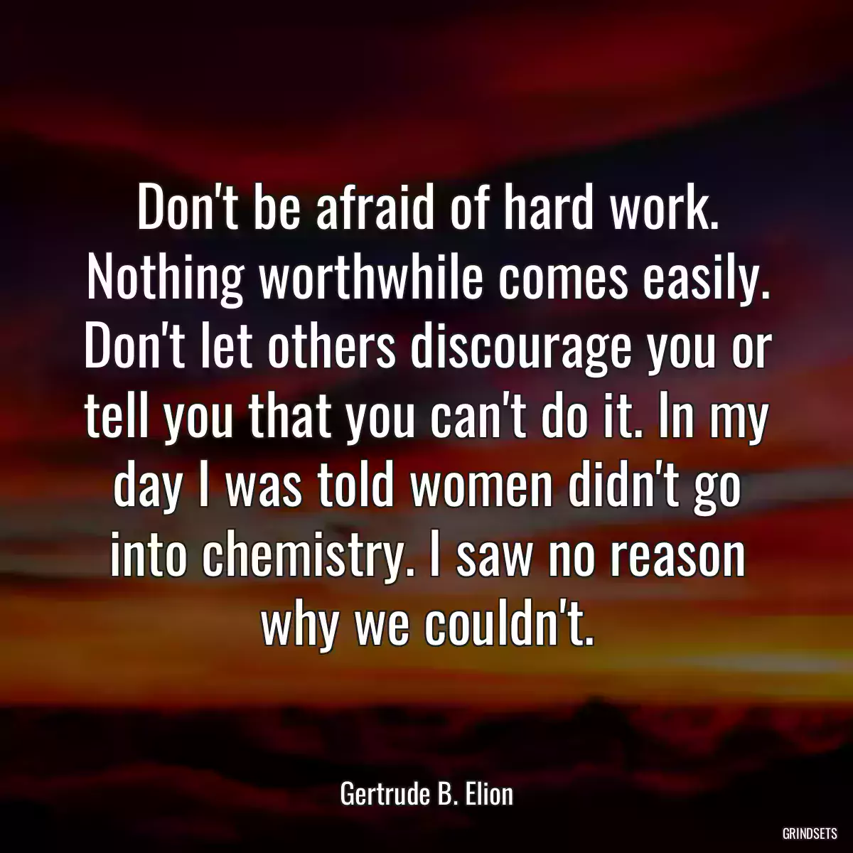 Don\'t be afraid of hard work. Nothing worthwhile comes easily. Don\'t let others discourage you or tell you that you can\'t do it. In my day I was told women didn\'t go into chemistry. I saw no reason why we couldn\'t.