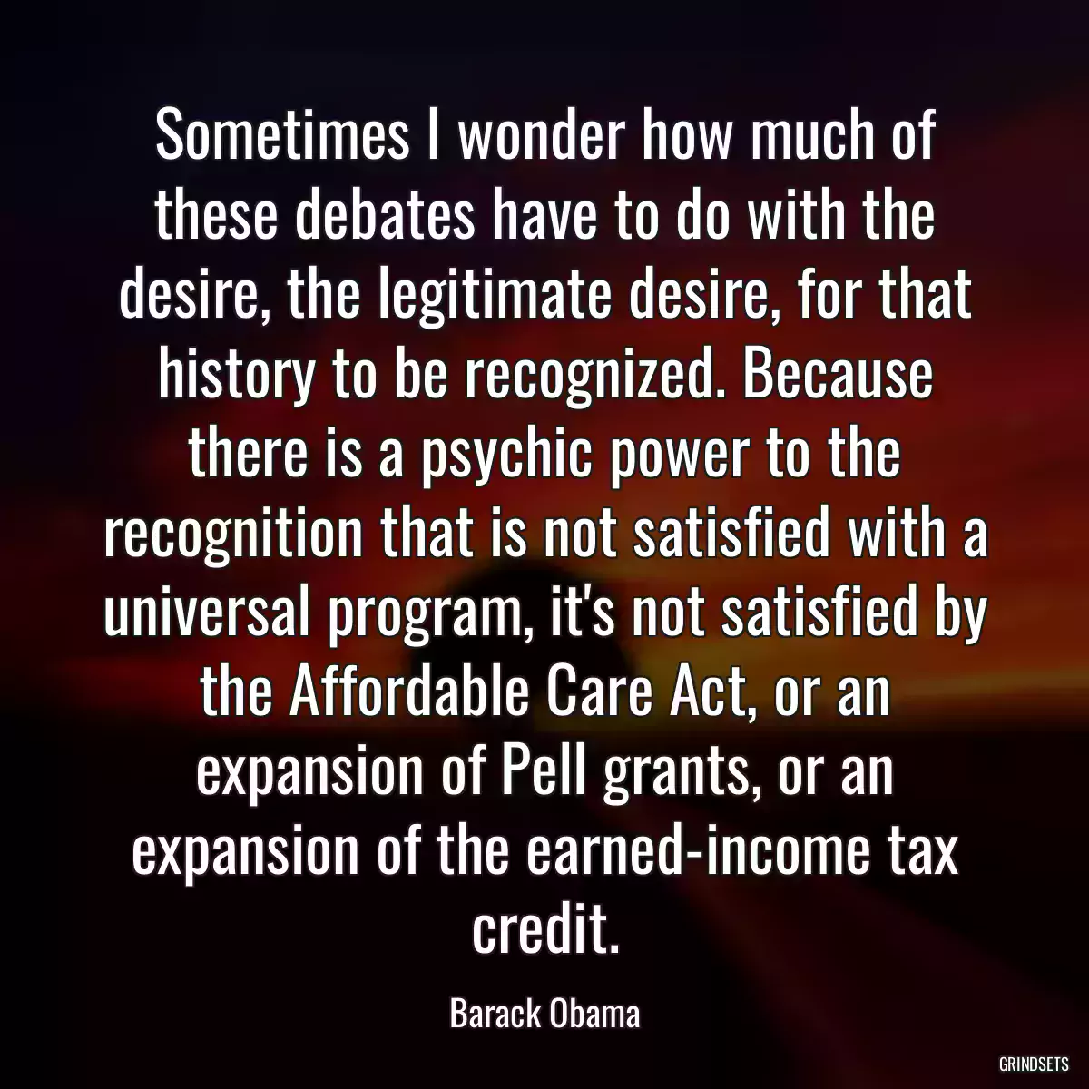 Sometimes I wonder how much of these debates have to do with the desire, the legitimate desire, for that history to be recognized. Because there is a psychic power to the recognition that is not satisfied with a universal program, it\'s not satisfied by the Affordable Care Act, or an expansion of Pell grants, or an expansion of the earned-income tax credit.