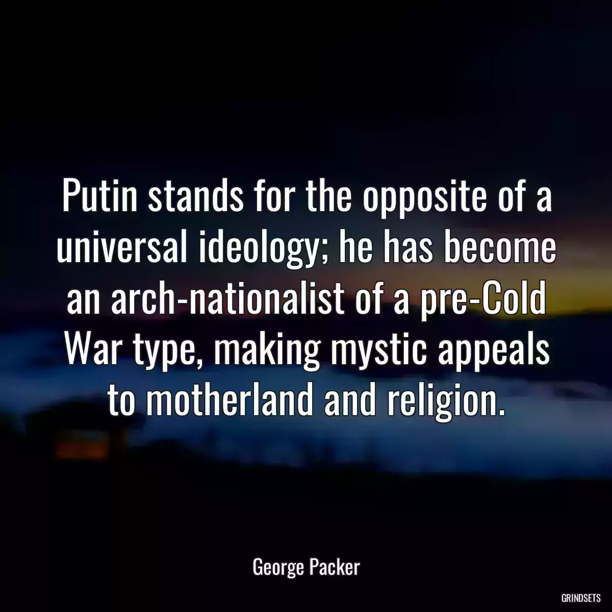 Putin stands for the opposite of a universal ideology; he has become an arch-nationalist of a pre-Cold War type, making mystic appeals to motherland and religion.