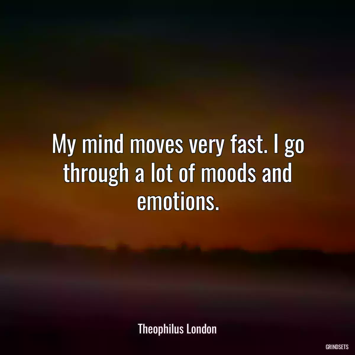 My mind moves very fast. I go through a lot of moods and emotions.