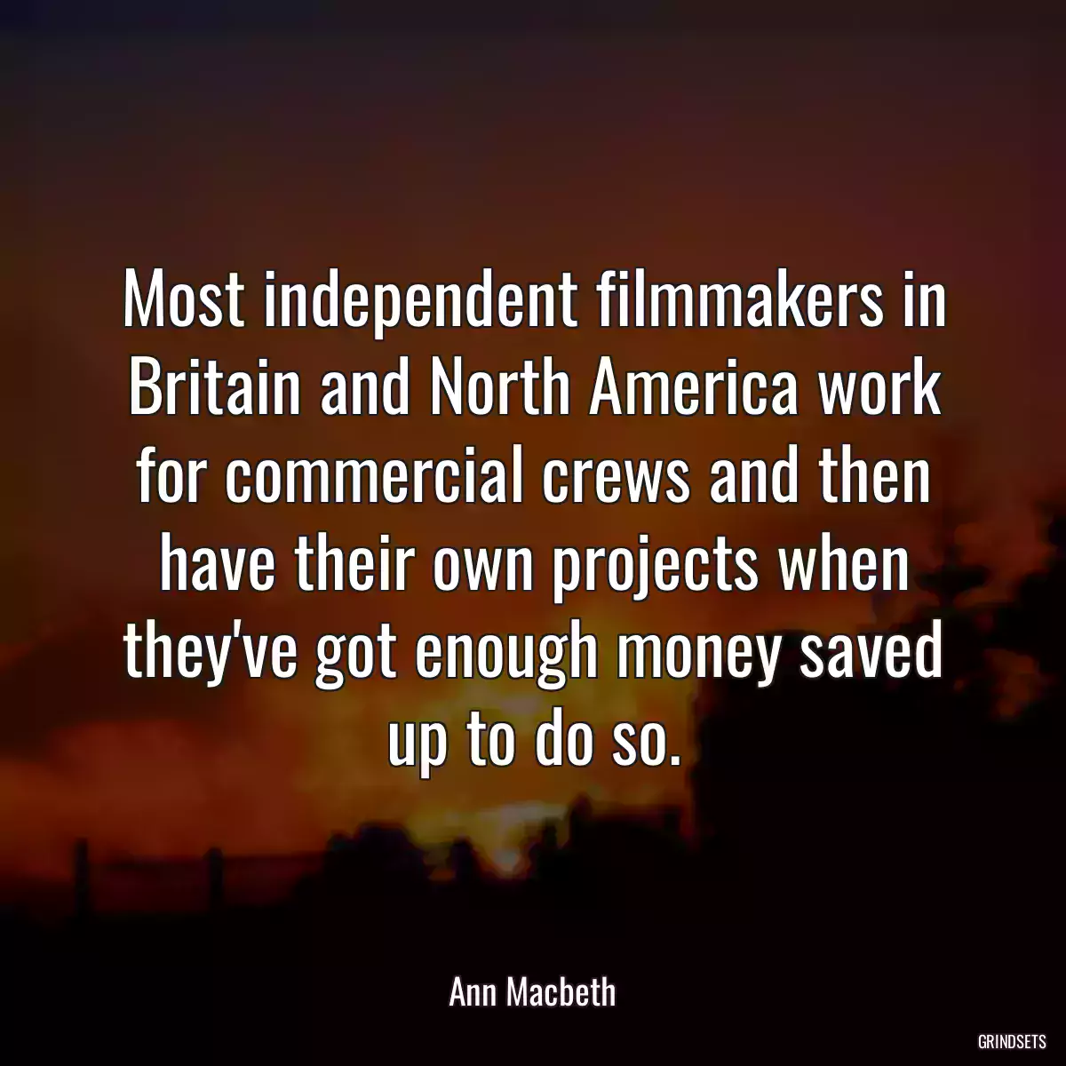 Most independent filmmakers in Britain and North America work for commercial crews and then have their own projects when they\'ve got enough money saved up to do so.