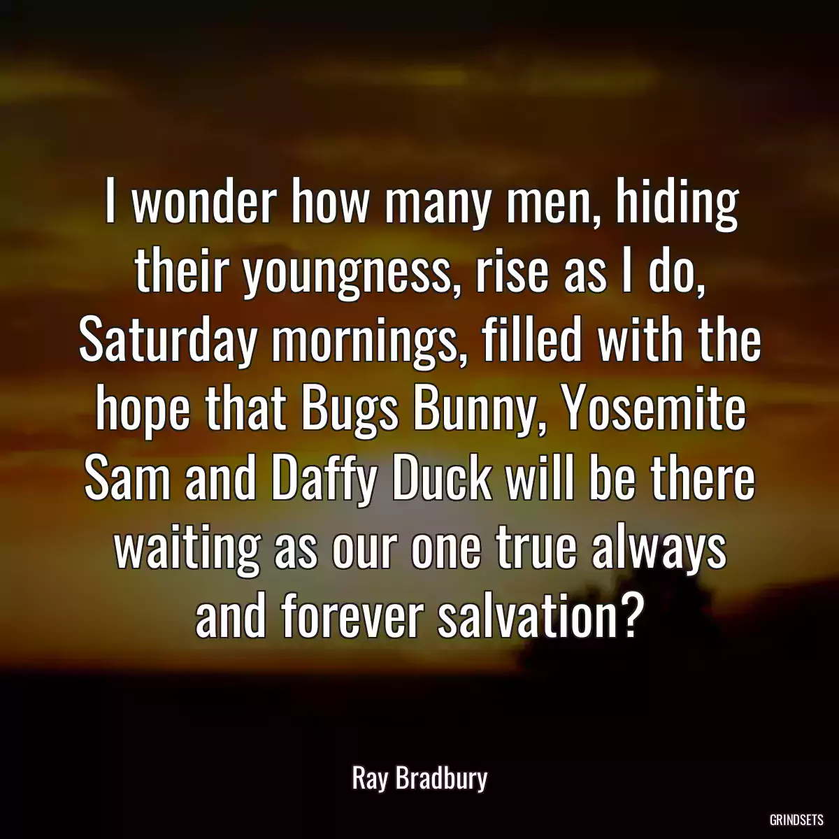 I wonder how many men, hiding their youngness, rise as I do, Saturday mornings, filled with the hope that Bugs Bunny, Yosemite Sam and Daffy Duck will be there waiting as our one true always and forever salvation?