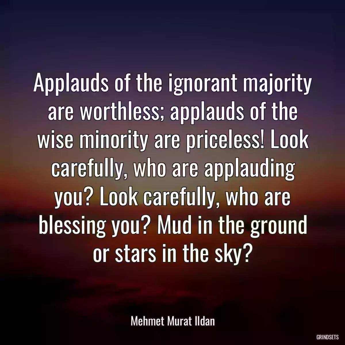 Applauds of the ignorant majority are worthless; applauds of the wise minority are priceless! Look carefully, who are applauding you? Look carefully, who are blessing you? Mud in the ground or stars in the sky?