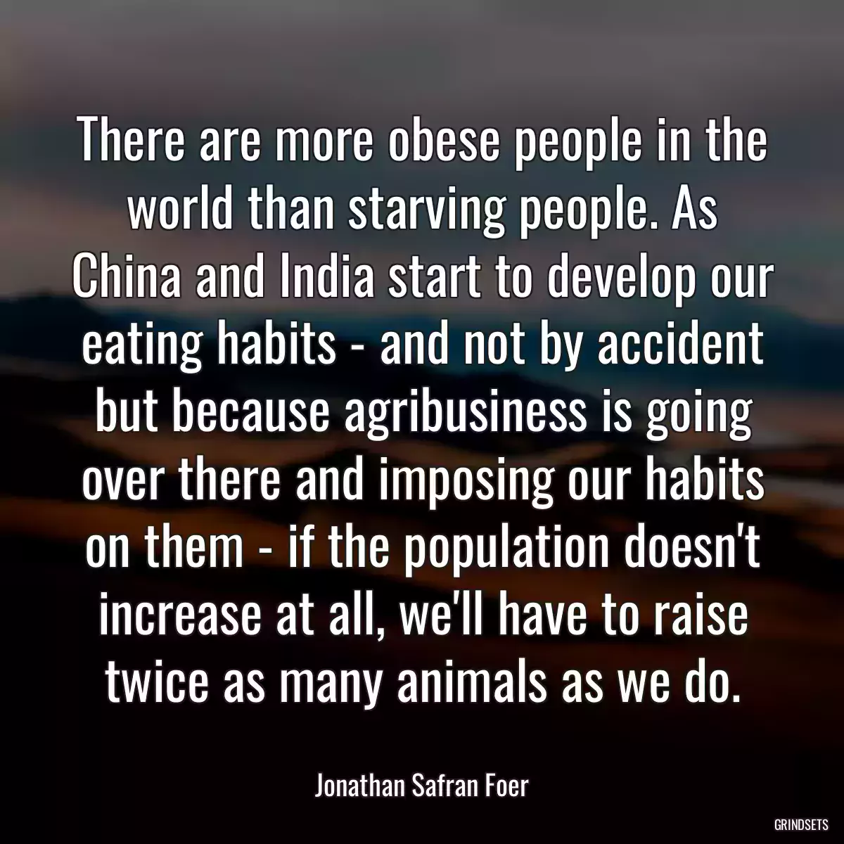 There are more obese people in the world than starving people. As China and India start to develop our eating habits - and not by accident but because agribusiness is going over there and imposing our habits on them - if the population doesn\'t increase at all, we\'ll have to raise twice as many animals as we do.