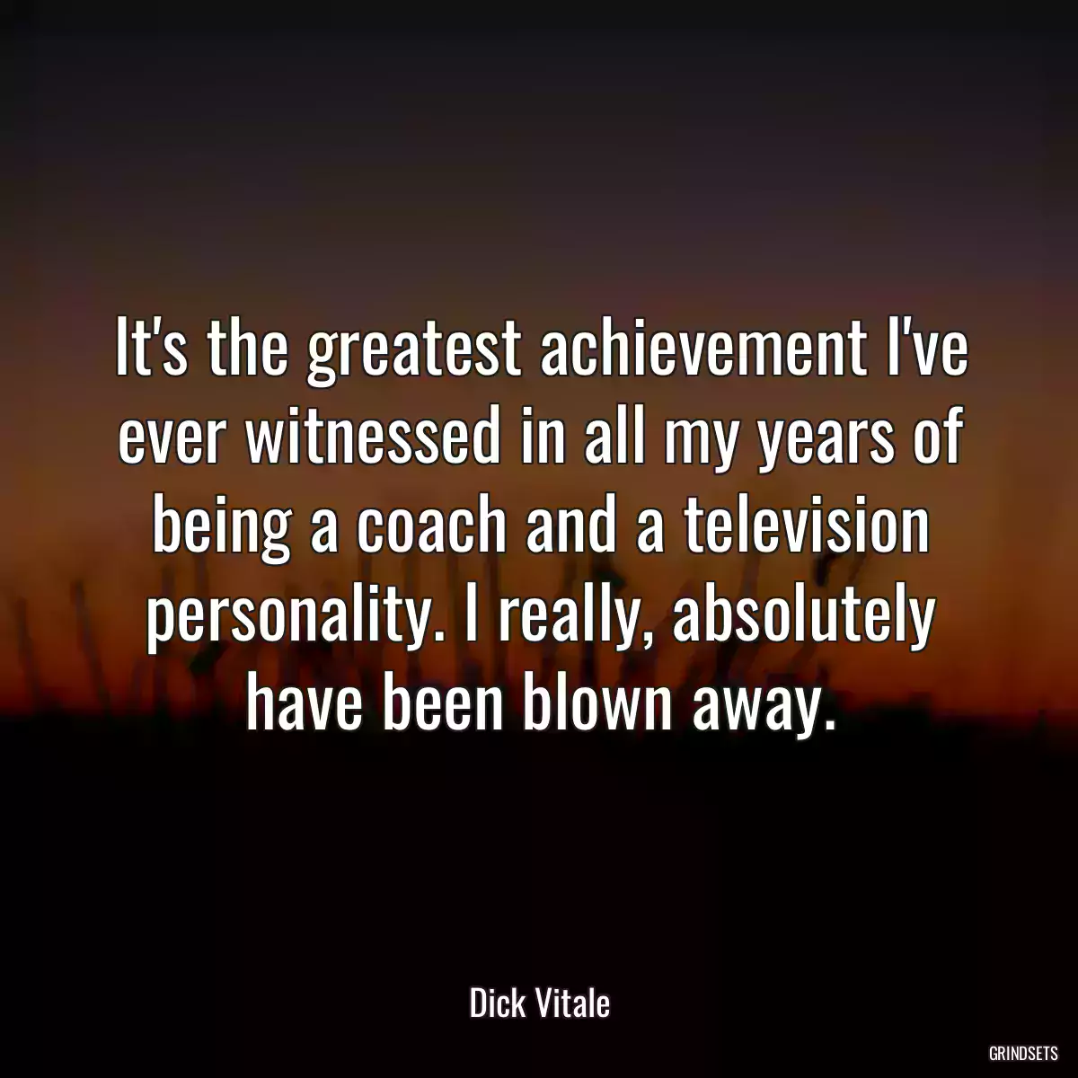 It\'s the greatest achievement I\'ve ever witnessed in all my years of being a coach and a television personality. I really, absolutely have been blown away.