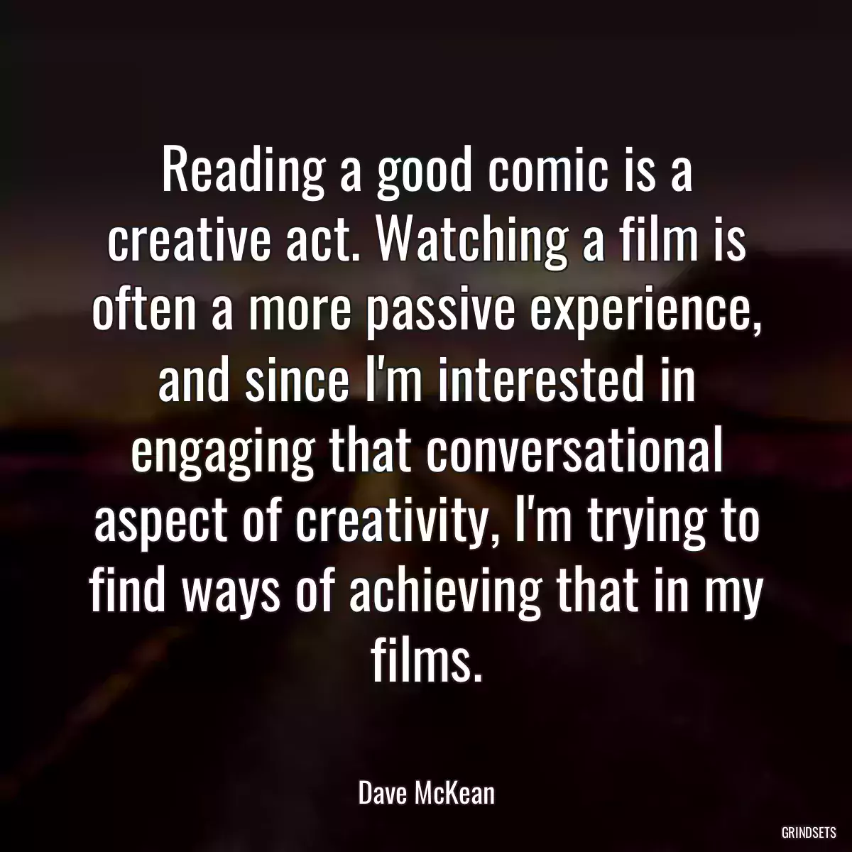 Reading a good comic is a creative act. Watching a film is often a more passive experience, and since I\'m interested in engaging that conversational aspect of creativity, I\'m trying to find ways of achieving that in my films.