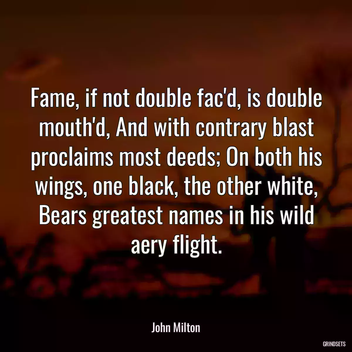 Fame, if not double fac\'d, is double mouth\'d, And with contrary blast proclaims most deeds; On both his wings, one black, the other white, Bears greatest names in his wild aery flight.