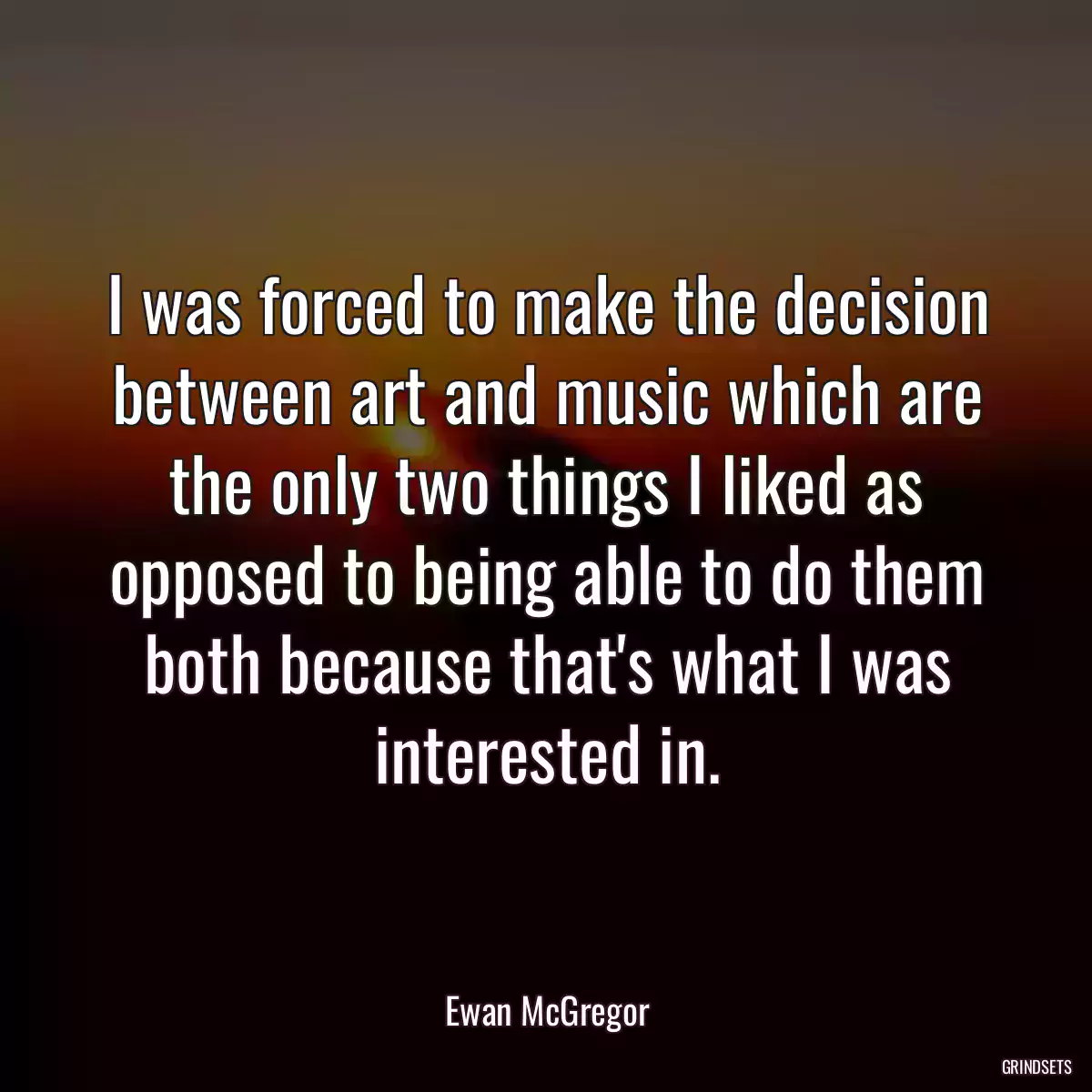 I was forced to make the decision between art and music which are the only two things I liked as opposed to being able to do them both because that\'s what I was interested in.