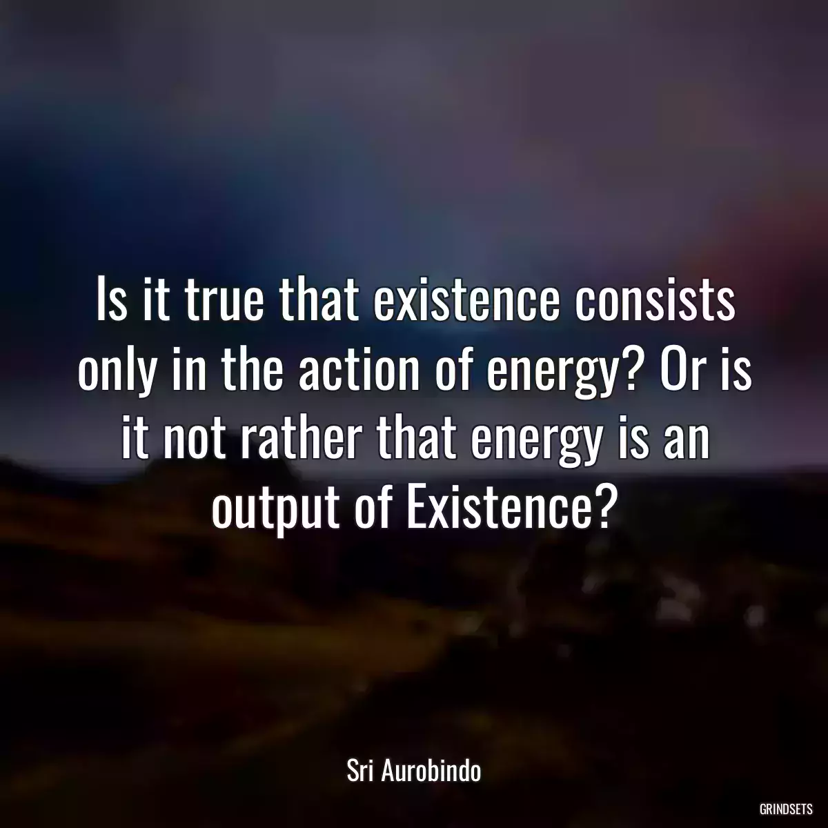 Is it true that existence consists only in the action of energy? Or is it not rather that energy is an output of Existence?