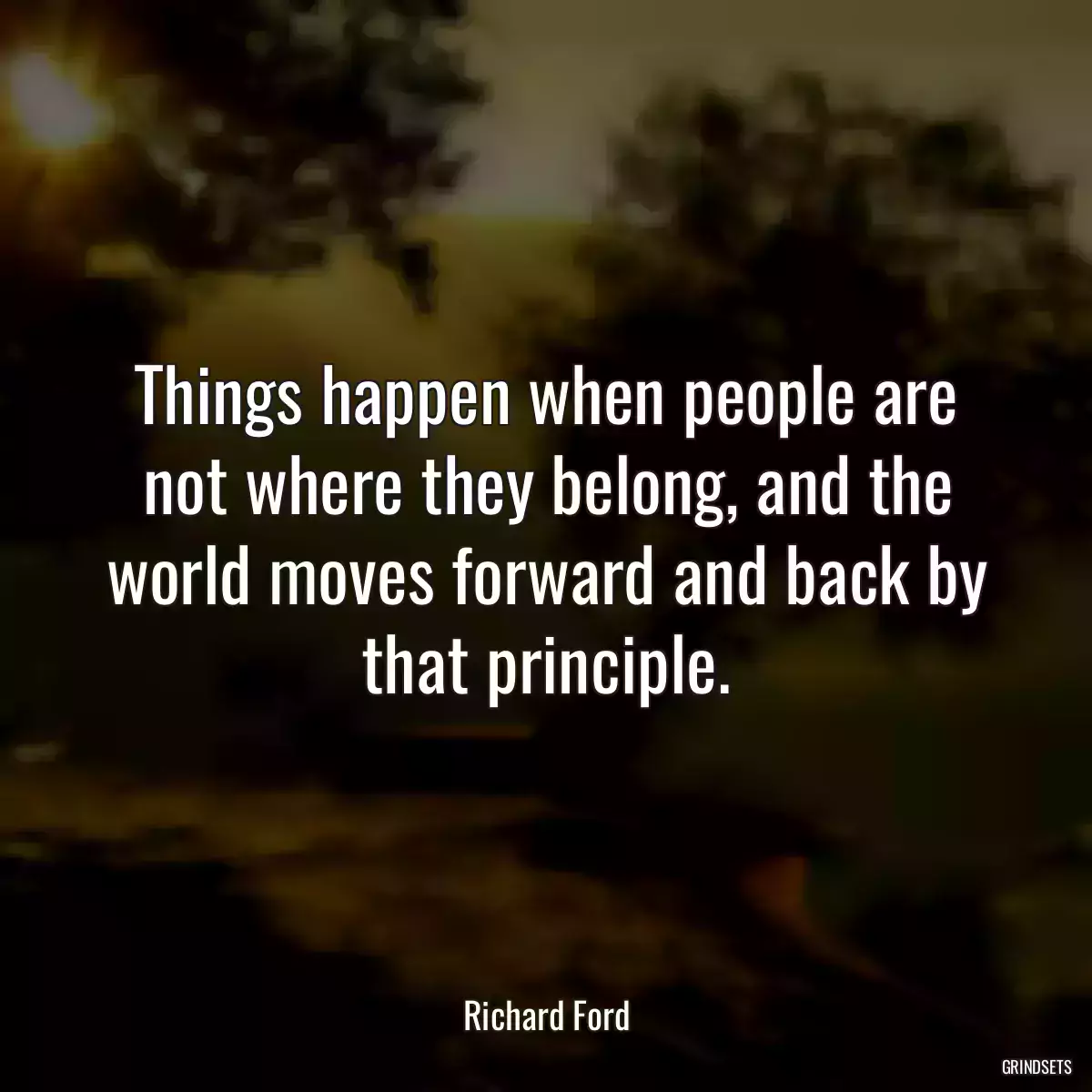 Things happen when people are not where they belong, and the world moves forward and back by that principle.