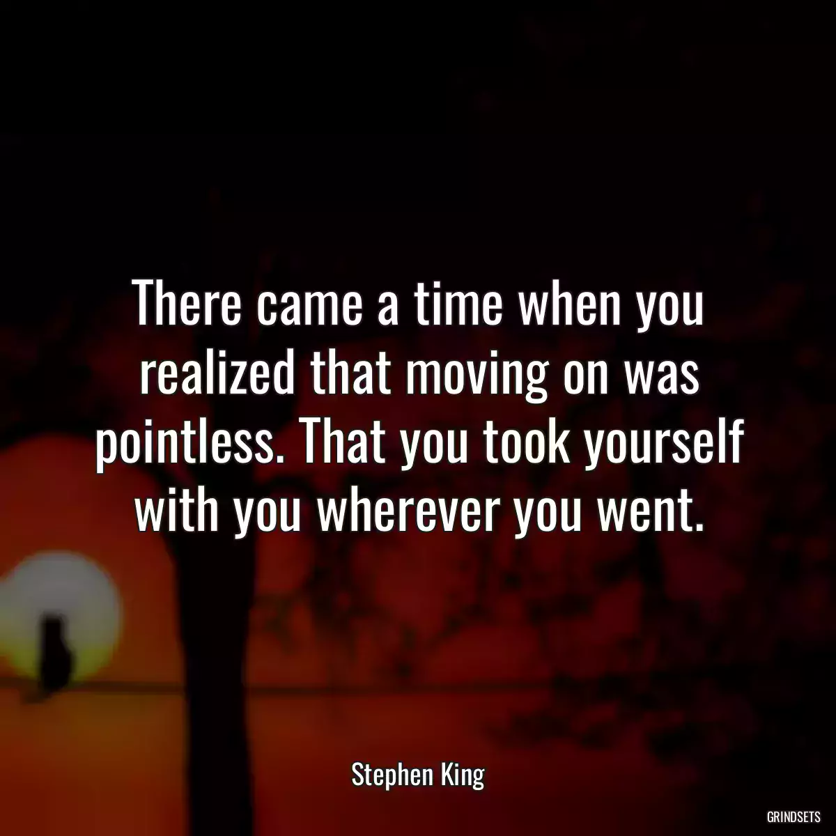 There came a time when you realized that moving on was pointless. That you took yourself with you wherever you went.