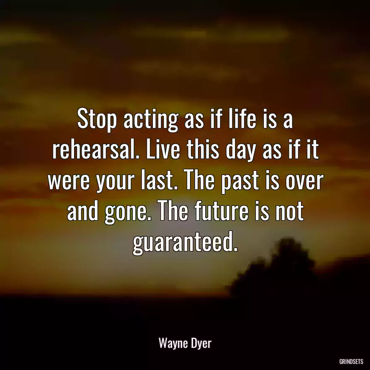 Stop acting as if life is a rehearsal. Live this day as if it were your last. The past is over and gone. The future is not guaranteed.