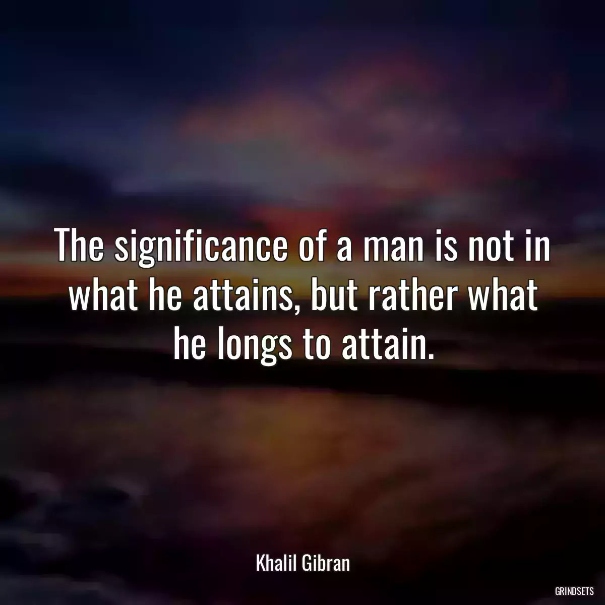 The significance of a man is not in what he attains, but rather what he longs to attain.