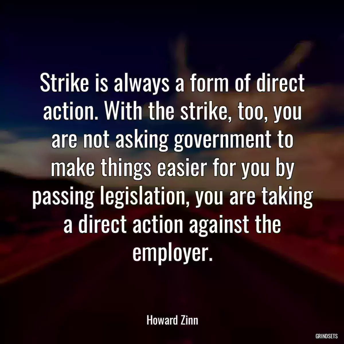 Strike is always a form of direct action. With the strike, too, you are not asking government to make things easier for you by passing legislation, you are taking a direct action against the employer.