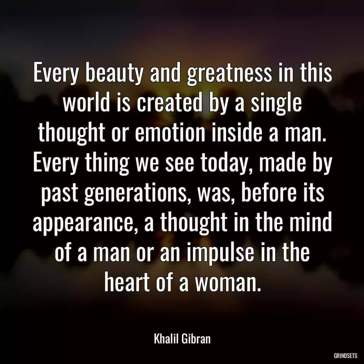 Every beauty and greatness in this world is created by a single thought or emotion inside a man. Every thing we see today, made by past generations, was, before its appearance, a thought in the mind of a man or an impulse in the heart of a woman.
