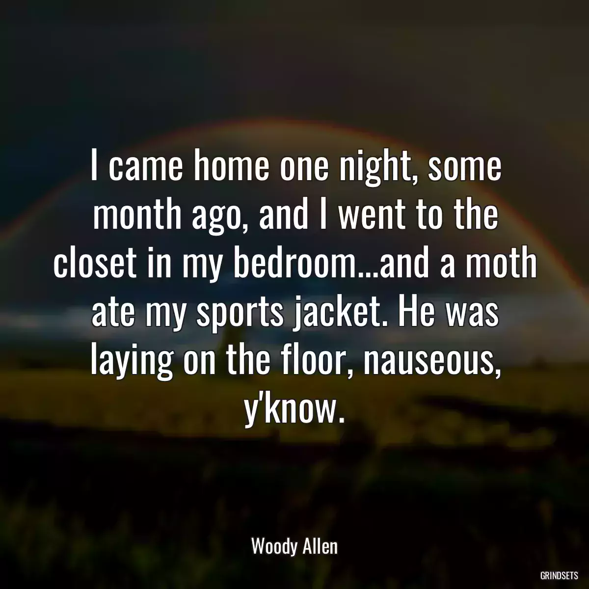 I came home one night, some month ago, and I went to the closet in my bedroom...and a moth ate my sports jacket. He was laying on the floor, nauseous, y\'know.