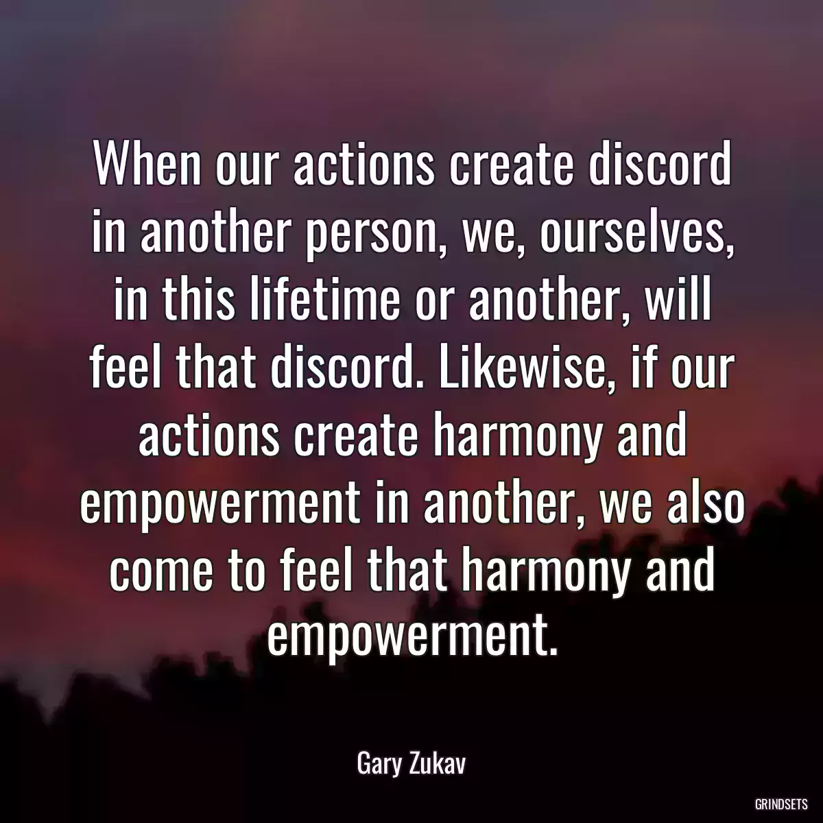 When our actions create discord in another person, we, ourselves, in this lifetime or another, will feel that discord. Likewise, if our actions create harmony and empowerment in another, we also come to feel that harmony and empowerment.