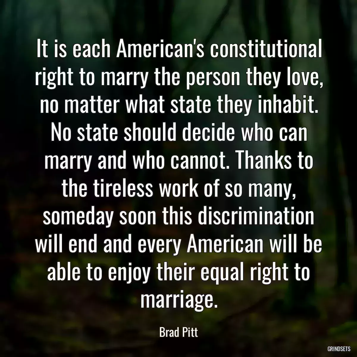 It is each American\'s constitutional right to marry the person they love, no matter what state they inhabit. No state should decide who can marry and who cannot. Thanks to the tireless work of so many, someday soon this discrimination will end and every American will be able to enjoy their equal right to marriage.