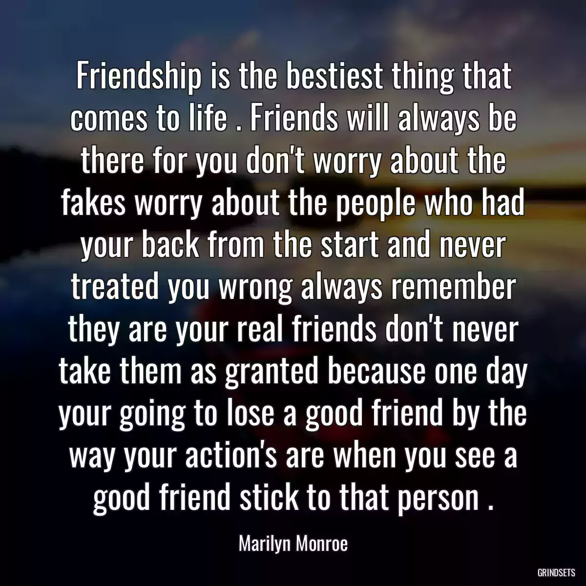 Friendship is the bestiest thing that comes to life . Friends will always be there for you don\'t worry about the fakes worry about the people who had your back from the start and never treated you wrong always remember they are your real friends don\'t never take them as granted because one day your going to lose a good friend by the way your action\'s are when you see a good friend stick to that person .