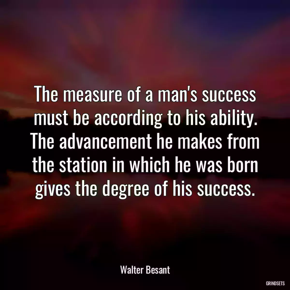 The measure of a man\'s success must be according to his ability. The advancement he makes from the station in which he was born gives the degree of his success.