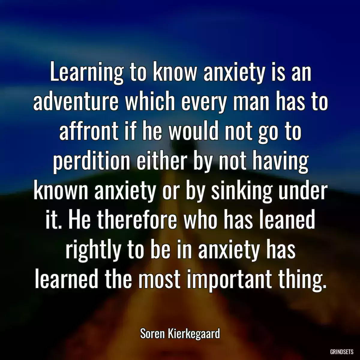 Learning to know anxiety is an adventure which every man has to affront if he would not go to perdition either by not having known anxiety or by sinking under it. He therefore who has leaned rightly to be in anxiety has learned the most important thing.