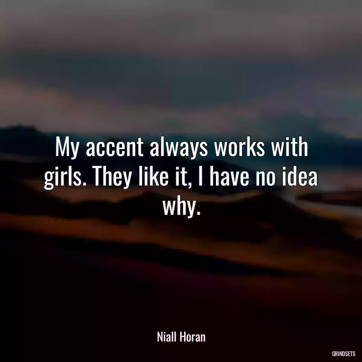 My accent always works with girls. They like it, I have no idea why.