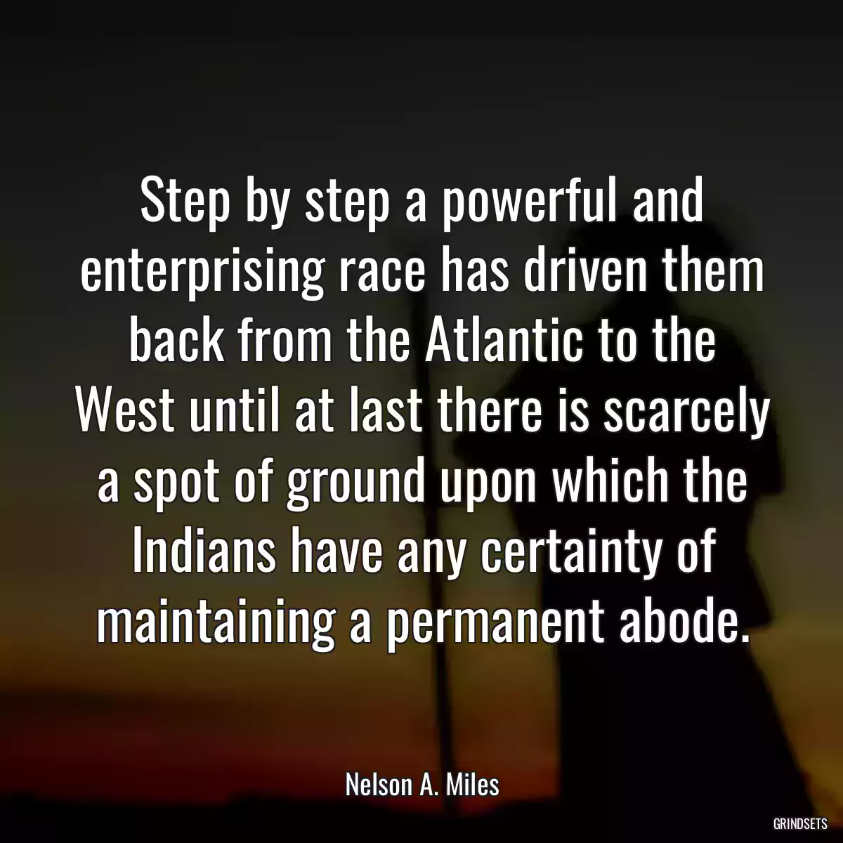 Step by step a powerful and enterprising race has driven them back from the Atlantic to the West until at last there is scarcely a spot of ground upon which the Indians have any certainty of maintaining a permanent abode.