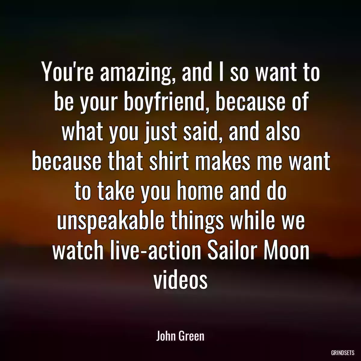 You\'re amazing, and I so want to be your boyfriend, because of what you just said, and also because that shirt makes me want to take you home and do unspeakable things while we watch live-action Sailor Moon videos