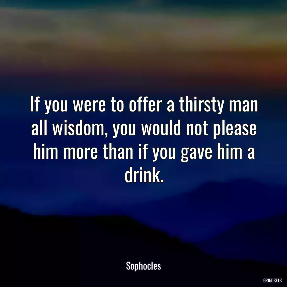 If you were to offer a thirsty man all wisdom, you would not please him more than if you gave him a drink.