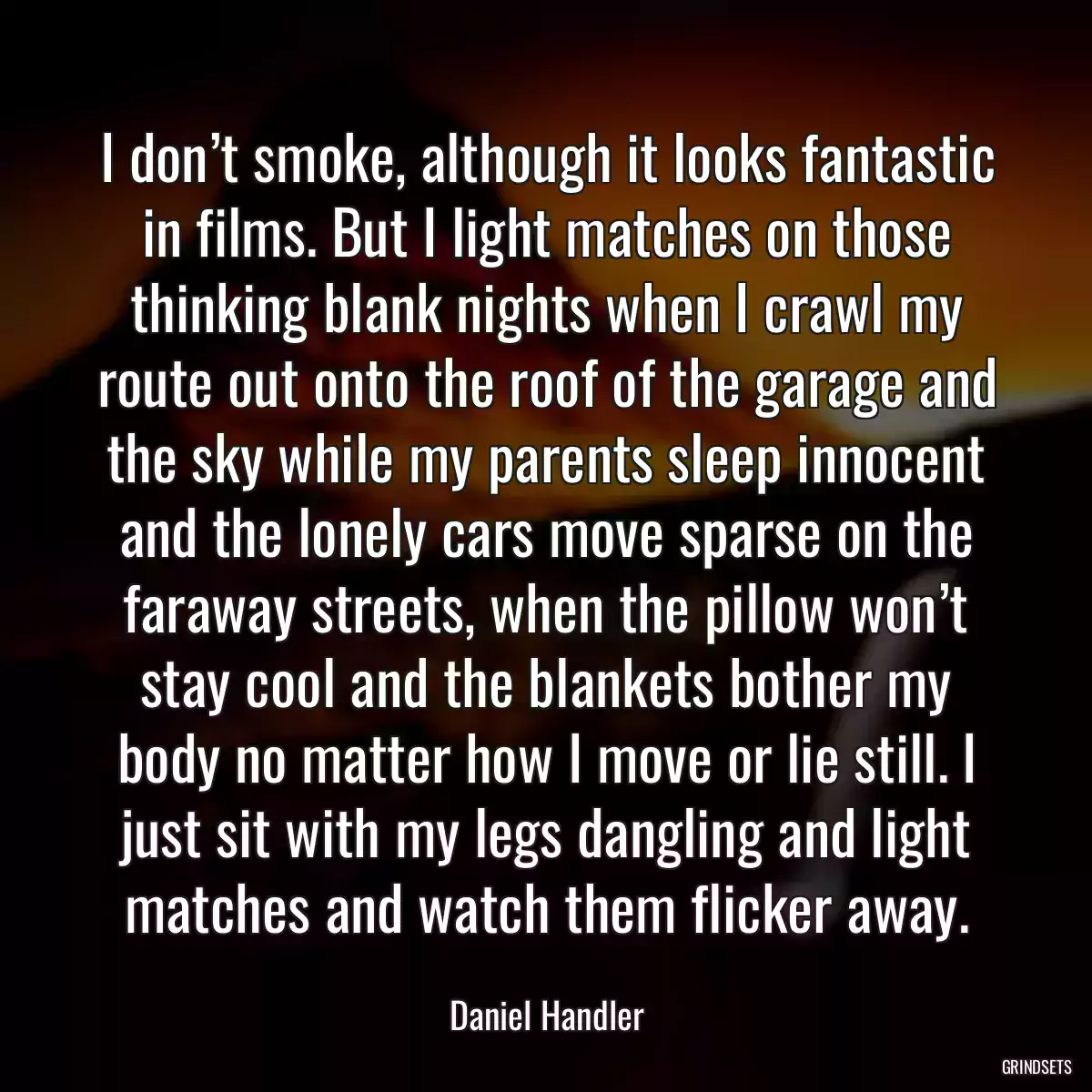 I don’t smoke, although it looks fantastic in films. But I light matches on those thinking blank nights when I crawl my route out onto the roof of the garage and the sky while my parents sleep innocent and the lonely cars move sparse on the faraway streets, when the pillow won’t stay cool and the blankets bother my body no matter how I move or lie still. I just sit with my legs dangling and light matches and watch them flicker away.