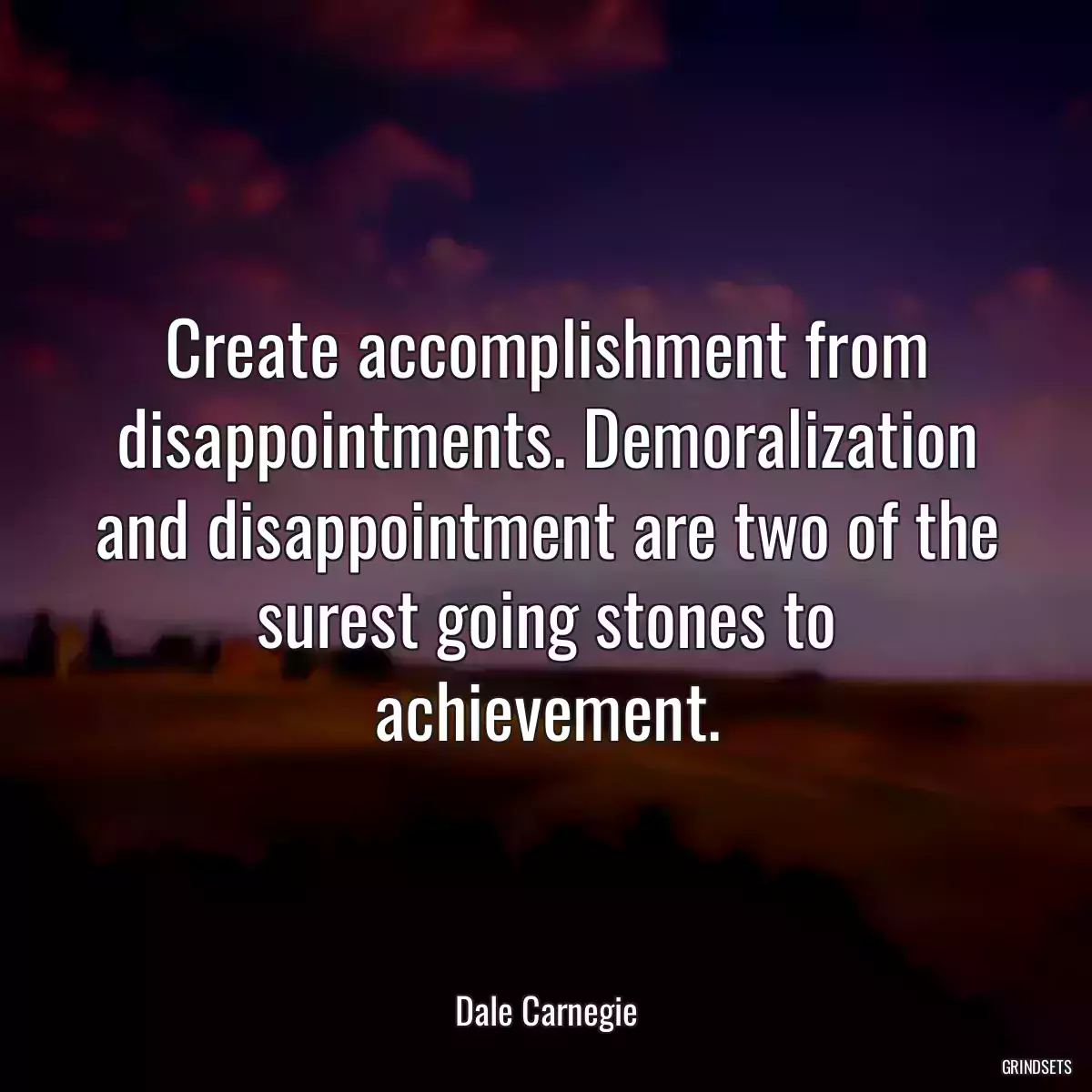 Create accomplishment from disappointments. Demoralization and disappointment are two of the surest going stones to achievement.