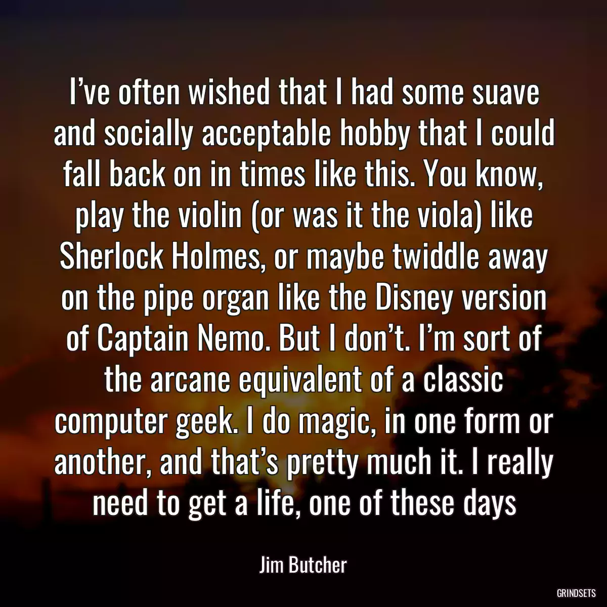 I’ve often wished that I had some suave and socially acceptable hobby that I could fall back on in times like this. You know, play the violin (or was it the viola) like Sherlock Holmes, or maybe twiddle away on the pipe organ like the Disney version of Captain Nemo. But I don’t. I’m sort of the arcane equivalent of a classic computer geek. I do magic, in one form or another, and that’s pretty much it. I really need to get a life, one of these days