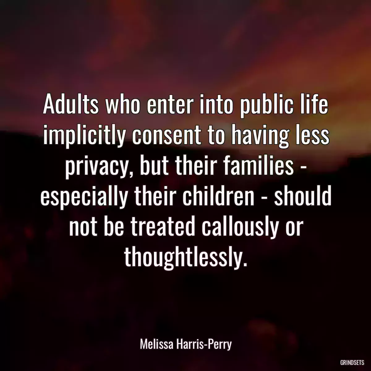 Adults who enter into public life implicitly consent to having less privacy, but their families - especially their children - should not be treated callously or thoughtlessly.