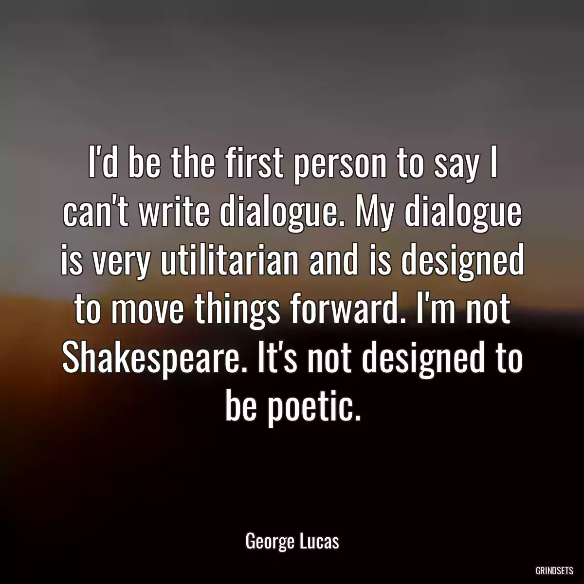 I\'d be the first person to say I can\'t write dialogue. My dialogue is very utilitarian and is designed to move things forward. I\'m not Shakespeare. It\'s not designed to be poetic.