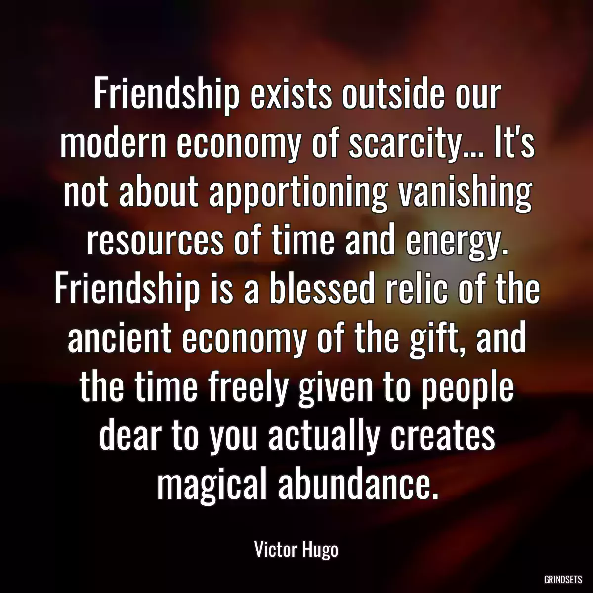 Friendship exists outside our modern economy of scarcity... It\'s not about apportioning vanishing resources of time and energy. Friendship is a blessed relic of the ancient economy of the gift, and the time freely given to people dear to you actually creates magical abundance.