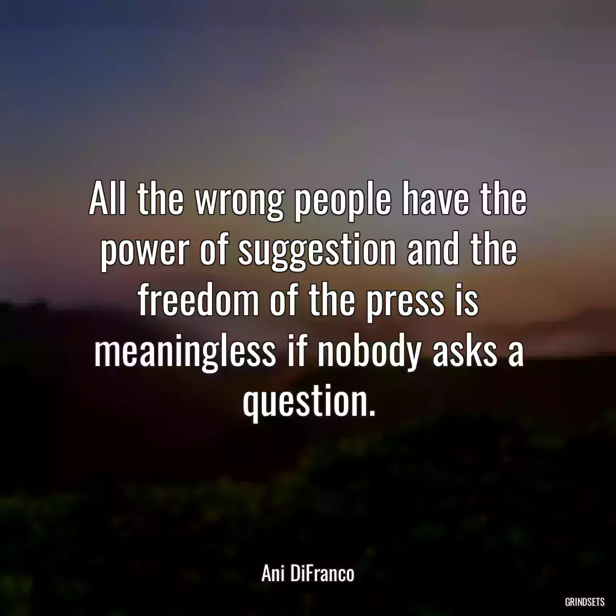 All the wrong people have the power of suggestion and the freedom of the press is meaningless if nobody asks a question.